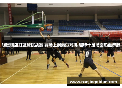 明星横店打篮球挑战赛 赛场上演激烈对抗 趣味十足场面热血沸腾