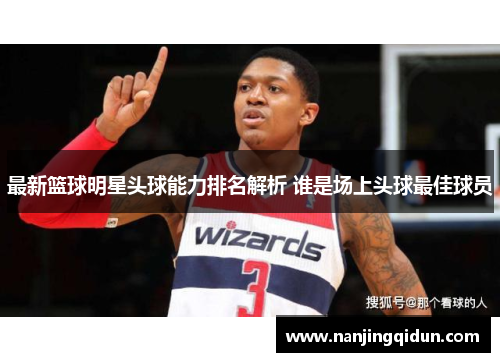最新篮球明星头球能力排名解析 谁是场上头球最佳球员