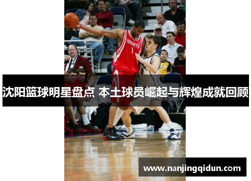 沈阳篮球明星盘点 本土球员崛起与辉煌成就回顾
