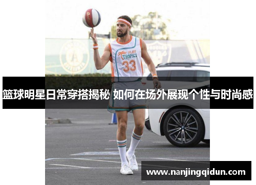 篮球明星日常穿搭揭秘 如何在场外展现个性与时尚感